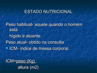 ESTADO NUTRICIONALESTADO NUTRICIONAL
Peso habitual- aquele quando o homemPeso habitual- aquele quando o homem
estáestá
hígido e atuante.hígido e atuante.
Peso atual- obtido na consultaPeso atual- obtido na consulta
 ICM- índice de massa corporal.ICM- índice de massa corporal.
ICM=ICM=peso (Kg)peso (Kg)
altura (m2)altura (m2)
 