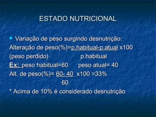ESTADO NUTRICIONALESTADO NUTRICIONAL
 Variação de peso surgindo desnutrição:Variação de peso surgindo desnutrição:
Alteração de peso(%)=Alteração de peso(%)=p.habitual-p.atualp.habitual-p.atual x100x100
(peso perdido) p.habitual(peso perdido) p.habitual
Ex:Ex: peso habitual=60 peso atual= 40peso habitual=60 peso atual= 40
Alt. de peso(%)=Alt. de peso(%)= 60- 4060- 40 x100 =33%x100 =33%
6060
* Acima de 10% é considerado desnutrição* Acima de 10% é considerado desnutrição
 