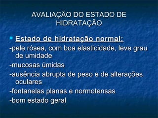 AVALIAÇÃO DO ESTADO DEAVALIAÇÃO DO ESTADO DE
HIDRATAÇÃOHIDRATAÇÃO
 Estado de hidratação normal:Estado de hidratação normal:
-pele rósea, com boa elasticidade, leve grau-pele rósea, com boa elasticidade, leve grau
de umidadede umidade
-mucosas úmidas-mucosas úmidas
-ausência abrupta de peso e de alterações-ausência abrupta de peso e de alterações
ocularesoculares
-fontanelas planas e normotensas-fontanelas planas e normotensas
-bom estado geral-bom estado geral
 