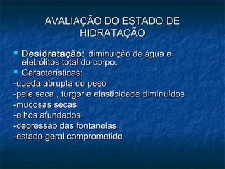 AVALIAÇÃO DO ESTADO DEAVALIAÇÃO DO ESTADO DE
HIDRATAÇÃOHIDRATAÇÃO
 Desidratação:Desidratação: diminuição de água ediminuição de água e
eletrólitos total do corpo.eletrólitos total do corpo.
 Características:Características:
-queda abrupta do peso-queda abrupta do peso
-pele seca , turgor e elasticidade diminuídos-pele seca , turgor e elasticidade diminuídos
-mucosas secas-mucosas secas
-olhos afundados-olhos afundados
-depressão das fontanelas-depressão das fontanelas
-estado geral comprometido-estado geral comprometido
 