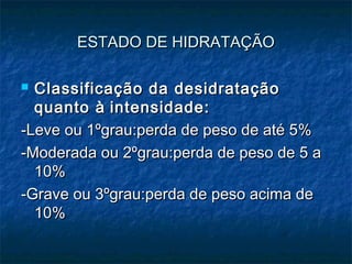 ESTADO DE HIDRATAÇÃOESTADO DE HIDRATAÇÃO
 Classificação da desidrataçãoClassificação da desidratação
quanto àquanto à intensidade:intensidade:
-Leve ou 1-Leve ou 1ºgrau:perda de peso de até 5%ºgrau:perda de peso de até 5%
-Moderada ou 2ºgrau:perda de peso de 5 a-Moderada ou 2ºgrau:perda de peso de 5 a
10%10%
-Grave ou 3ºgrau:perda de peso acima de-Grave ou 3ºgrau:perda de peso acima de
10%10%
 