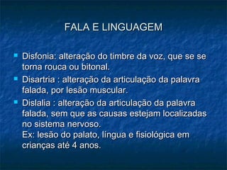 FALA E LINGUAGEMFALA E LINGUAGEM
 Disfonia: alteração do timbre da voz, que se seDisfonia: alteração do timbre da voz, que se se
torna rouca ou bitonal.torna rouca ou bitonal.
 Disartria : alteração da articulação da palavraDisartria : alteração da articulação da palavra
falada, por lesão muscular.falada, por lesão muscular.
 Dislalia : alteração da articulação da palavraDislalia : alteração da articulação da palavra
falada, sem que as causas estejam localizadasfalada, sem que as causas estejam localizadas
no sistema nervoso.no sistema nervoso.
Ex: lesão do palato, língua e fisiológica emEx: lesão do palato, língua e fisiológica em
crianças até 4 anos.crianças até 4 anos.
 