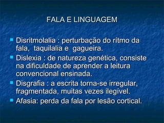 FALA E LINGUAGEMFALA E LINGUAGEM
 Disritmolalia : perturbação do rítmo daDisritmolalia : perturbação do rítmo da
fala, taquilalia e gagueira.fala, taquilalia e gagueira.
 Dislexia : de natureza genética, consisteDislexia : de natureza genética, consiste
na dificuldade de aprender a leiturana dificuldade de aprender a leitura
convencional ensinada.convencional ensinada.
 Disgrafia : a escrita torna-se irregular,Disgrafia : a escrita torna-se irregular,
fragmentada, muitas vezes ilegível.fragmentada, muitas vezes ilegível.
 Afasia: perda da fala por lesão cortical.Afasia: perda da fala por lesão cortical.
 