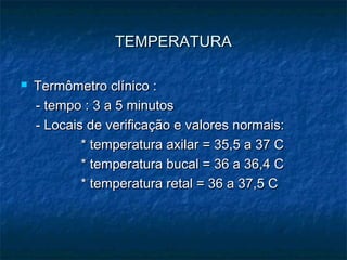 TEMPERATURATEMPERATURA
 Termômetro clínico :Termômetro clínico :
- tempo : 3 a 5 minutos- tempo : 3 a 5 minutos
- Locais de verificação e valores normais:- Locais de verificação e valores normais:
* temperatura axilar = 35,5 a 37 C* temperatura axilar = 35,5 a 37 C
* temperatura bucal = 36 a 36,4 C* temperatura bucal = 36 a 36,4 C
* temperatura retal = 36 a 37,5 C* temperatura retal = 36 a 37,5 C
 