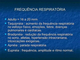 FREQUÊNCIA RESPIRATÓRIAFREQUÊNCIA RESPIRATÓRIA
 Adulto = 16 a 20 mrmAdulto = 16 a 20 mrm
 Taquipnéia : aumento da frequência respiratóriaTaquipnéia : aumento da frequência respiratória
no esforço físico, emoções, febre, doençasno esforço físico, emoções, febre, doenças
pulmonares e cardíacas.pulmonares e cardíacas.
 Bradipnéia : redução da frequência respiratóriaBradipnéia : redução da frequência respiratória
no sono, atletas, hipertensão intracraniana,no sono, atletas, hipertensão intracraniana,
intoxicações exógenas.intoxicações exógenas.
 Apnéia : parada respiratóriaApnéia : parada respiratória

Eupnéia : frequência, amplitude e ritmo normalEupnéia : frequência, amplitude e ritmo normal..
 