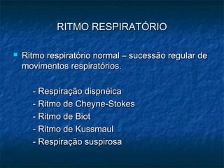 RITMO RESPIRATÓRIORITMO RESPIRATÓRIO
 Ritmo respiratório normal – sucessão regular deRitmo respiratório normal – sucessão regular de
movimentos respiratórios.movimentos respiratórios.
- Respiração dispnéica- Respiração dispnéica
- Ritmo de Cheyne-Stokes- Ritmo de Cheyne-Stokes
- Ritmo de Biot- Ritmo de Biot
- Ritmo de Kussmaul- Ritmo de Kussmaul
- Respiração suspirosa- Respiração suspirosa
 