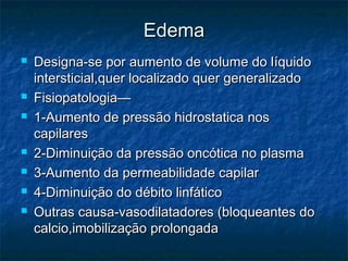 EdemaEdema
 Designa-se por aumento de volume do lDesigna-se por aumento de volume do líquidoíquido
intersticial,quer localizado quer generalizadointersticial,quer localizado quer generalizado
 Fisiopatologia—Fisiopatologia—
 1-Aumento de pressão hidrostatica nos1-Aumento de pressão hidrostatica nos
capilarescapilares
 2-Diminuição da pressão oncótica no plasma2-Diminuição da pressão oncótica no plasma
 3-Aumento da permeabilidade capilar3-Aumento da permeabilidade capilar
 4-Diminuição do débito linfático4-Diminuição do débito linfático
 Outras causa-vasodilatadores (bloqueantes doOutras causa-vasodilatadores (bloqueantes do
calcio,imobilização prolongadacalcio,imobilização prolongada
 