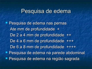 Pesquisa de edemaPesquisa de edema
 Pesquisa de edema nas pernasPesquisa de edema nas pernas
Ate mm de profundidade +Ate mm de profundidade +
De 2 a 4 mm de profundidade ++De 2 a 4 mm de profundidade ++
De 4 a 6 mm de profundidade +++De 4 a 6 mm de profundidade +++
De 6 a 8 mm de profundidade ++++De 6 a 8 mm de profundidade ++++
 Pesquisa de edema na parede abdominalPesquisa de edema na parede abdominal
 Pesquisa de edema na regiPesquisa de edema na região sagradaão sagrada
 