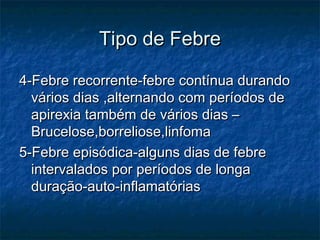 Tipo de FebreTipo de Febre
4-Febre recorrente-febre contínua durando4-Febre recorrente-febre contínua durando
vários dias ,alternando com períodos devários dias ,alternando com períodos de
apirexia também de vários dias –apirexia também de vários dias –
Brucelose,borreliose,linfomaBrucelose,borreliose,linfoma
5-Febre episódica-alguns dias de febre5-Febre episódica-alguns dias de febre
intervalados por períodos de longaintervalados por períodos de longa
duração-auto-inflamatóriasduração-auto-inflamatórias
 