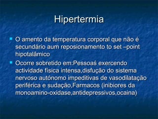 HipertermiaHipertermia
 O amento da temperatura corporal que nO amento da temperatura corporal que não éão é
secundário aum reposionamento to set –pointsecundário aum reposionamento to set –point
hipotalâmicohipotalâmico
 Ocorre sobretido em:Pessoaś exercendoOcorre sobretido em:Pessoaś exercendo
actividade física intensa,disfução do sistemaactividade física intensa,disfução do sistema
nervoso autónomo impeditivas de vasodilataçãonervoso autónomo impeditivas de vasodilatação
periférica e sudação,Farmacos (inibiores daperiférica e sudação,Farmacos (inibiores da
monoamino-oxidase,antidepressivos,ocaina)monoamino-oxidase,antidepressivos,ocaina)
 