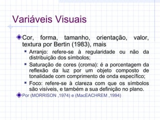 Variáveis Visuais
Cor, forma, tamanho, orientação,
textura por Bertin (1983), mais 






valor,

Arranjo: refere-se à regularidade ou não da
distribuição dos símbolos;
Saturação de cores (croma): é a porcentagem da
reflexão da luz por um objeto composto de
tonalidade com comprimento de onda específico;
Foco: refere-se à clareza com que os símbolos
são visíveis, e também a sua definição no plano.

Por (MORRISON ,1974) e (MacEACHREM ,1994)

 