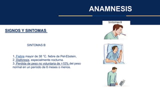ANAMNESIS
SIGNOS Y SINTOMAS
SINTOMAS B
1. Fiebre mayor de 38 °C. fiebre de Pel-Ebstein,
2. Diaforesis, especialmente nocturna.
3. Perdida de peso no voluntaria de >10% del peso
normal en un período de 6 meses o menos.
 