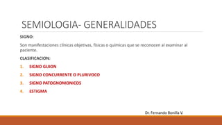 SEMIOLOGIA- GENERALIDADES
SIGNO:
Son manifestaciones clínicas objetivas, físicas o químicas que se reconocen al examinar al
paciente.
CLASIFICACION:
1. SIGNO GUION
2. SIGNO CONCURRENTE O PLURIVOCO
3. SIGNO PATOGNOMONICOS
4. ESTIGMA
Dr. Fernando Bonilla V.
 