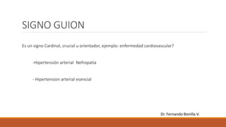 SIGNO GUION
Es un signo Cardinal, crucial u orientador, ejemplo: enfermedad cardiovascular?
-Hipertensión arterial Nefropatía
- Hipertension arterial esencial
Dr. Fernando Bonilla V.
 