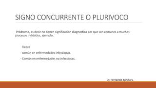 SIGNO CONCURRENTE O PLURIVOCO
Pródromo, es decir no tienen significación diagnostica por que son comunes a muchos
procesos mórbidos, ejemplo:
Fiebre
- común en enfermedades infecciosas.
- Común en enfermedades no infecciosas.
Dr. Fernando Bonilla V.
 