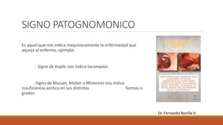 SIGNO PATOGNOMONICO
Es aquel que nos indica inequívocamente la enfermedad que
aqueja al enfermo, ejemplo:
- Signo de Koplic nos indica Sarampión.
-Signo de Musset, Müller o Minervini nos indica
insuficiencia aortica en sus distintas formas o
grados.
Dr. Fernando Bonilla V.
 