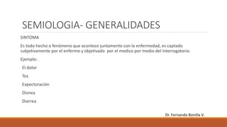 SEMIOLOGIA- GENERALIDADES
SINTOMA
Es todo hecho o fenómeno que acontece juntamente con la enfermedad, es captado
subjetivamente por el enfermo y objetivado por el medico por medio del interrogatorio.
Ejemplo:
El dolor
Tos
Expectoración
Disnea
Diarrea
Dr. Fernando Bonilla V.
 