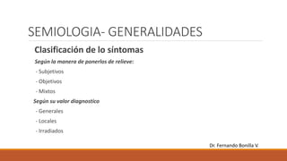 SEMIOLOGIA- GENERALIDADES
Clasificación de lo síntomas
Según la manera de ponerlos de relieve:
- Subjetivos
- Objetivos
- Mixtos
Según su valor diagnostico
- Generales
- Locales
- Irradiados
Dr. Fernando Bonilla V.
 