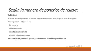 Según la manera de ponerlos de relieve:
Subjetivos:
Los que relata el paciente, el medico no puede evaluarlos pero si ayudar a su descripción.
Corresponden a alteraciones:
del sensorio
de la sensibilidad
cenestesia del intelecto
estados psíquicos diversos
EJEMPLO: dolor, malestar general, palpitaciones, estados angustiosos, etc.
Dr. Fernando Bonilla V.
 