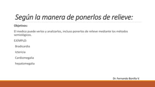 Según la manera de ponerlos de relieve:
Objetivos:
El medico puede verlos y analizarlos, incluso ponerlos de relieve mediante los métodos
semiológicos.
EJEMPLO:
Bradicardia
Ictericia
Cardiomegalia
hepatomegalia
Dr. Fernando Bonilla V.
 