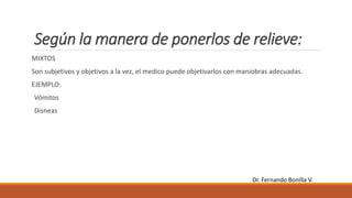 Según la manera de ponerlos de relieve:
MIXTOS
Son subjetivos y objetivos a la vez, el medico puede objetivarlos con maniobras adecuadas.
EJEMPLO:
Vómitos
Disneas
Dr. Fernando Bonilla V.
 