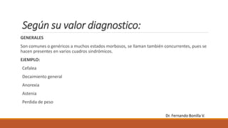 Según su valor diagnostico:
GENERALES
Son comunes o genéricos a muchos estados morbosos, se llaman también concurrentes, pues se
hacen presentes en varios cuadros sindrómicos.
EJEMPLO:
Cefalea
Decaimiento general
Anorexia
Astenia
Perdida de peso
Dr. Fernando Bonilla V.
 
