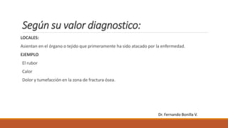 Según su valor diagnostico:
LOCALES:
Asientan en el órgano o tejido que primeramente ha sido atacado por la enfermedad.
EJEMPLO
El rubor
Calor
Dolor y tumefacción en la zona de fractura ósea.
Dr. Fernando Bonilla V.
 
