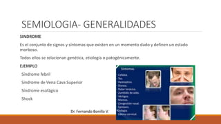 SEMIOLOGIA- GENERALIDADES
SINDROME
Es el conjunto de signos y síntomas que existen en un momento dado y definen un estado
morboso.
Todos ellos se relacionan genética, etiología o patogénicamente.
EJEMPLO
Síndrome febril
Síndrome de Vena Cava Superior
Síndrome esofágico
Shock
Dr. Fernando Bonilla V.
 