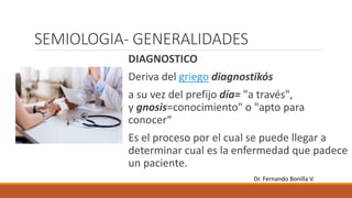 SEMIOLOGIA- GENERALIDADES
DIAGNOSTICO
Deriva del griego diagnostikós
a su vez del prefijo día= "a través",
y gnosis=conocimiento" o "apto para
conocer“
Es el proceso por el cual se puede llegar a
determinar cual es la enfermedad que padece
un paciente.
Dr. Fernando Bonilla V.
 