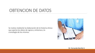 OBTENCION DE DATOS
Se realiza mediante la elaboración de la historia clínica
que aporta los datos de signos y síntomas y la
cronología de los mismos.
Dr. Fernando Bonilla V.
 