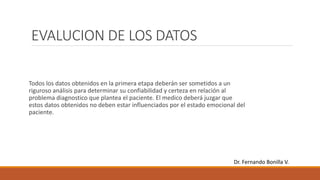EVALUCION DE LOS DATOS
Todos los datos obtenidos en la primera etapa deberán ser sometidos a un
riguroso análisis para determinar su confiabilidad y certeza en relación al
problema diagnostico que plantea el paciente. El medico deberá juzgar que
estos datos obtenidos no deben estar influenciados por el estado emocional del
paciente.
Dr. Fernando Bonilla V.
 