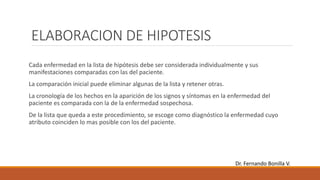 ELABORACION DE HIPOTESIS
Cada enfermedad en la lista de hipótesis debe ser considerada individualmente y sus
manifestaciones comparadas con las del paciente.
La comparación inicial puede eliminar algunas de la lista y retener otras.
La cronología de los hechos en la aparición de los signos y síntomas en la enfermedad del
paciente es comparada con la de la enfermedad sospechosa.
De la lista que queda a este procedimiento, se escoge como diagnóstico la enfermedad cuyo
atributo coinciden lo mas posible con los del paciente.
Dr. Fernando Bonilla V.
 