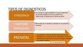 TIPOS DE DIGNOSTICOS
• Es cuando se logra establecer la causa especifica
de la enfermedad, tal como sucede en la
tuberculosis al detectarse el bacilo de koch
ETIOLOGICO
• Efectuado por la biopsia y ubicado en la anatomía
humana.
ANATOMO
PATOLOGICO
PRENATAL
Es realizado a través de células fetales (del liquido
amniótico por muestreo de las vellosidades coriónicas
obtenidas de la placenta) muestra de sangre obtenidas
del cordón umbilical
Dr. Fernando Bonilla V.
 