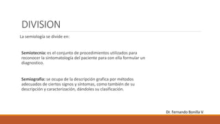 DIVISION
La semiología se divide en:
Semiotecnia: es el conjunto de procedimientos utilizados para
reconocer la sintomatología del paciente para con ella formular un
diagnostico.
Semiografia: se ocupa de la descripción grafica por métodos
adecuados de ciertos signos y síntomas, como también de su
descripción y caracterización, dándoles su clasificación.
Dr. Fernando Bonilla V.
 
