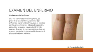 EXAMEN DEL ENFERMO
III.- Examen del enfermo
Una vez terminado el interrogatorio, se
procede al examen físico, somático del
enfermo o exploración clínica, que se practica
con los procedimientos clásicos (inspección,
palpación, percusión y auscultación). Este
examen debe ser lo mas completo posible; en
primera instancia, el examen objetivo general
y luego el examen regional.
Dr. Fernando Bonilla V.
 