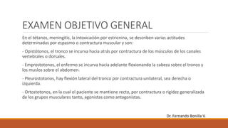 EXAMEN OBJETIVO GENERAL
En el tétanos, meningitis, la intoxicación por estricnina, se describen varias actitudes
determinadas por espasmo o contractura muscular y son:
- Opistótonos, el tronco se incurva hacia atrás por contractura de los músculos de los canales
vertebrales o dorsales.
- Emprostotonos, el enfermo se incurva hacia adelante flexionando la cabeza sobre el tronco y
los muslos sobre el abdomen.
- Pleurostotonos, hay flexión lateral del tronco por contractura unilateral, sea derecha o
izquierda.
- Ortostotonos, en la cual el paciente se mantiene recto, por contractura o rigidez generalizada
de los grupos musculares tanto, agonistas como antagonistas.
Dr. Fernando Bonilla V.
 