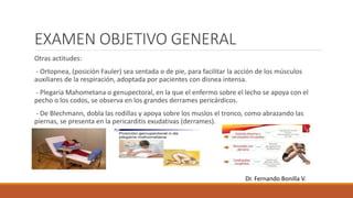 EXAMEN OBJETIVO GENERAL
Otras actitudes:
- Ortopnea, (posición Fauler) sea sentada o de pie, para facilitar la acción de los músculos
auxiliares de la respiración, adoptada por pacientes con disnea intensa.
- Plegaria Mahometana o genupectoral, en la que el enfermo sobre el lecho se apoya con el
pecho o los codos, se observa en los grandes derrames pericárdicos.
- De Blechmann, dobla las rodillas y apoya sobre los muslos el tronco, como abrazando las
piernas, se presenta en la pericarditis exudativas (derrames).
Dr. Fernando Bonilla V.
 