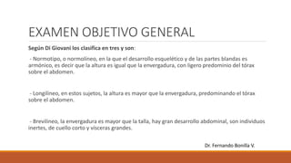 EXAMEN OBJETIVO GENERAL
Según Di Giovani los clasifica en tres y son:
- Normotipo, o normolíneo, en la que el desarrollo esquelético y de las partes blandas es
armónico, es decir que la altura es igual que la envergadura, con ligero predominio del tórax
sobre el abdomen.
- Longilíneo, en estos sujetos, la altura es mayor que la envergadura, predominando el tórax
sobre el abdomen.
- Brevilineo, la envergadura es mayor que la talla, hay gran desarrollo abdominal, son individuos
inertes, de cuello corto y vísceras grandes.
Dr. Fernando Bonilla V.
 