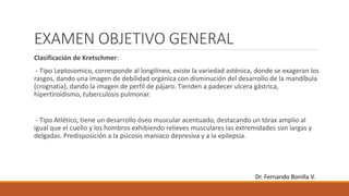 EXAMEN OBJETIVO GENERAL
Clasificación de Kretschmer:
- Tipo Leptosomico, corresponde al longilíneo, existe la variedad asténica, donde se exageran los
rasgos, dando una imagen de debilidad orgánica con disminución del desarrollo de la mandíbula
(crognatia), dando la imagen de perfil de pájaro. Tienden a padecer ulcera gástrica,
hipertiroidismo, tuberculosis pulmonar.
- Tipo Atlético, tiene un desarrollo óseo muscular acentuado, destacando un tórax amplio al
igual que el cuello y los hombros exhibiendo relieves musculares las extremidades son largas y
delgadas. Predisposición a la psicosis maniaco depresiva y a la epilepsia.
Dr. Fernando Bonilla V.
 