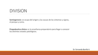 DIVISION
Semiogenesis: se ocupa del origen y las causas de los síntomas y signos,
el porque y como.
Propedeutica clínica: es la enseñanza preparatoria para llegar a conocer
los distintos estados patológicos.
Dr. Fernando Bonilla V.
 