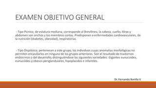 EXAMEN OBJETIVO GENERAL
- Tipo Pícnico, de estatura mediana, corresponde al Brevilineo, la cabeza, cuello, tórax y
abdomen son anchos y los miembros cortos. Predisponen a enfermedades cardiovasculares, de
la nutrición (diabetes, obesidad), respiratorias.
- Tipo Displásico, pertenecen a este grupo, los individuos cuyas anomalías morfológicas no
permiten encasillarlos en ninguno de los grupos anteriores. Son el resultado de trastornos
endocrinos o del desarrollo, distinguiéndose las siguientes variedades: Gigantes eunucoides,
eunucoides y obesos periglandulares, hipoplacidos e infantiles.
Dr. Fernando Bonilla V.
 