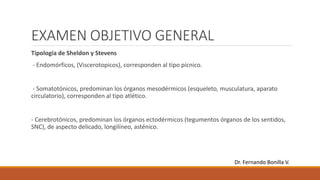 EXAMEN OBJETIVO GENERAL
Tipología de Sheldon y Stevens
- Endomórficos, (Viscerotopicos), corresponden al tipo pícnico.
- Somatotónicos, predominan los órganos mesodérmicos (esqueleto, musculatura, aparato
circulatorio), corresponden al tipo atlético.
- Cerebrotónicos, predominan los órganos ectodérmicos (tegumentos órganos de los sentidos,
SNC), de aspecto delicado, longilíneo, asténico.
Dr. Fernando Bonilla V.
 