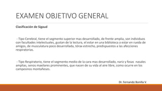 EXAMEN OBJETIVO GENERAL
Clasificación de Sigaud
- Tipo Cerebral, tiene el segmento superior mas desarrollado, de frente amplia, son individuos
con facultades intelectuales, gustan de la lectura, el estar en una biblioteca a estar en rueda de
amigos, de musculatura poco desarrollada, tórax estrecho, predispuestos a las afecciones
respiratorias.
- Tipo Respiratorio, tiene el segmento medio de la cara mas desarrollado, nariz y fosas nasales
amplias, senos maxilares prominentes, que nacen de su vida al aire libre, como ocurre en los
campesinos montañeses.
Dr. Fernando Bonilla V.
 