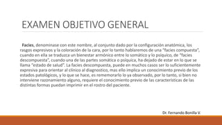 EXAMEN OBJETIVO GENERAL
Facies, denominase con este nombre, al conjunto dado por la configuración anatómica, los
rasgos expresivos y la coloración de la cara, por lo tanto hablaremos de una “facies compuesta”,
cuando en ella se traduzca un bienestar armónico entre lo somático y lo psíquico, de “facies
descompuesta”, cuando una de las partes somática o psíquica, ha dejado de estar en lo que se
llama “estado de salud”. La facies descompuesta, puede en muchos casos ser lo suficientemente
expresiva para orientar al clínico al diagnostico, mas ello implica un conocimiento previo de los
estados patológicos, y lo que se hace, es rememorarlo lo ya observado, por lo tanto, si bien no
interviene razonamiento alguno, requiere el conocimiento previo de las características de las
distintas formas puedan imprimir en el rostro del paciente.
Dr. Fernando Bonilla V.
 