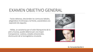 EXAMEN OBJETIVO GENERAL
- Facies dolorosa, descienden las comisuras labiales,
plegándose el entrecejo a la frente, asociándose una
expresión de angustia.
- Pálida, se caracteriza por el color blanquecino de la
piel y mucosa, puede deberse por una mayor
transparencia cutánea, estados emocionales,
disminución de la hemoglobina circulante.
Dr. Fernando Bonilla V.
 