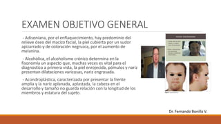 EXAMEN OBJETIVO GENERAL
- Adisoniana, por el enflaquecimiento, hay predominio del
relieve óseo del macizo facial, la piel cubierta por un sudor
apizarrado y de coloración negruzca, por el aumento de
melanina.
- Alcohólica, el alcoholismo crónico determina en la
fisonomía un aspecto que, muchas veces es vital para el
diagnostico a primera vista, la piel enrojecida, pómulos y nariz
presentan dilataciones varicosas, nariz engrosada.
- Acondroplástica, caracterizada por presentar la frente
amplia y la nariz aplanada, aplastada, la cabeza en el
desarrollo y tamaño no guarda relación con la longitud de los
miembros y estatura del sujeto.
Dr. Fernando Bonilla V.
 