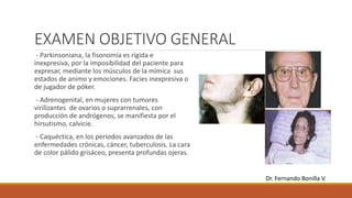 EXAMEN OBJETIVO GENERAL
- Parkinsoniana, la fisonomía es rígida e
inexpresiva, por la imposibilidad del paciente para
expresar, mediante los músculos de la mímica sus
estados de animo y emociones. Facies inexpresiva o
de jugador de póker.
- Adrenogenital, en mujeres con tumores
virilizantes de ovarios o suprarrenales, con
producción de andrógenos, se manifiesta por el
hirsutismo, calvicie.
- Caquéctica, en los periodos avanzados de las
enfermedades crónicas, cáncer, tuberculosis. La cara
de color pálido grisáceo, presenta profundas ojeras.
Dr. Fernando Bonilla V.
 
