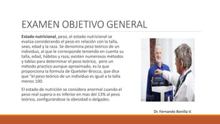 EXAMEN OBJETIVO GENERAL
Estado nutricional, peso, el estado nutricional se
evalúa considerando el peso en relación con la talla,
sexo, edad y la raza. Se denomina peso teórico de un
individuo, al que le corresponde teniendo en cuenta su
talla, edad, hábitos y raza; existen numerosos métodos
y tablas para determinar el peso teórico, pero un
método practico aunque aproximado, es la que
proporciona la formula de Queteler-Brocca, que dice
que “el peso teórico de un individuo es igual a la talla
menos 100.
El estado de nutrición se considera anormal cuando el
peso real supera o es inferior en mas del 13% al peso
teórico, configurándose la obesidad o delgadez.
Dr. Fernando Bonilla V.
 