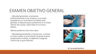 EXAMEN OBJETIVO GENERAL
- Obesidad ginecoide, se presenta
preferentemente en las mujeres, en el varón
prepuberal y en el hombre con hipofunción
gonadal, el deposito graso predomina en la mitad
inferior del cuerpo, sobre todo en la cintura
pélvica.
Además podemos citar otros tipos:
- Obesidad generalizada o monstruosa, o maciza,
en estos sujetos la acumulación de grasa alcanza
proporciones insólitas, el abdomen cuelga de
manera de un gran delantal.
Dr. Fernando Bonilla V.
 