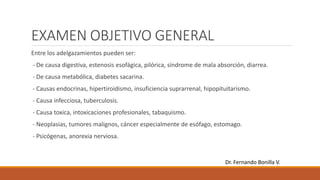 EXAMEN OBJETIVO GENERAL
Entre los adelgazamientos pueden ser:
- De causa digestiva, estenosis esofágica, pilórica, síndrome de mala absorción, diarrea.
- De causa metabólica, diabetes sacarina.
- Causas endocrinas, hipertiroidismo, insuficiencia suprarrenal, hipopituitarismo.
- Causa infecciosa, tuberculosis.
- Causa toxica, intoxicaciones profesionales, tabaquismo.
- Neoplasias, tumores malignos, cáncer especialmente de esófago, estomago.
- Psicógenas, anorexia nerviosa.
Dr. Fernando Bonilla V.
 